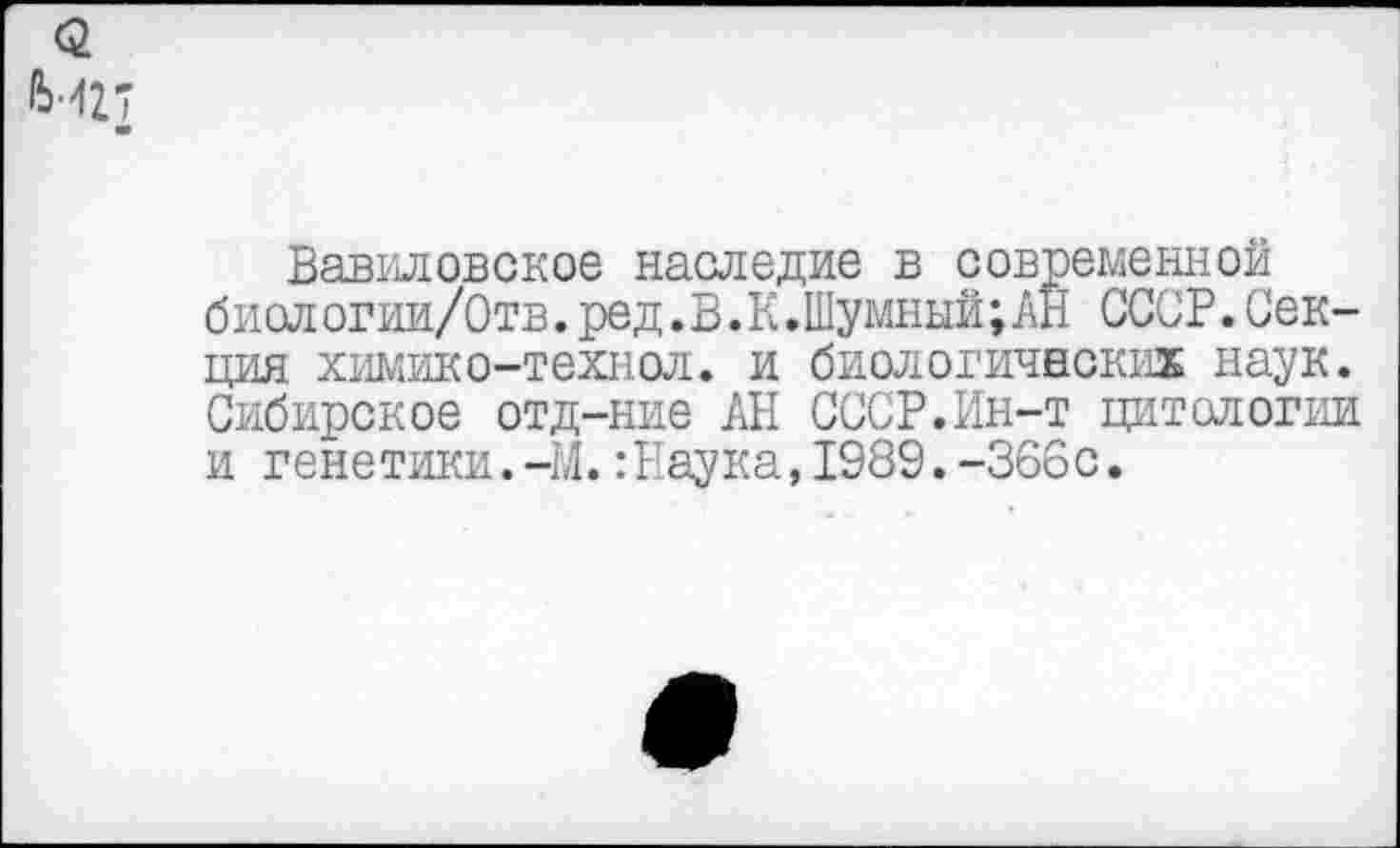 ﻿Вавиловское наследие в современной биол огии/Отв. ред. В.К .Шумный; АН СССР. Секция химико-технол. и биологических наук. Сибирское отд-ние АН СССР.Ин-т цитологии и генетики.-М.:Наука,1989.-366с.